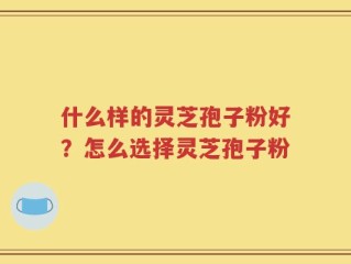 什么样的灵芝孢子粉好？怎么选择灵芝孢子粉