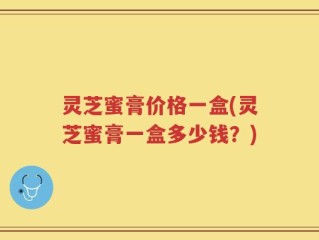 灵芝蜜膏价格一盒(灵芝蜜膏一盒多少钱？)