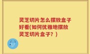 灵芝切片怎么摆放盒子好看(如何优雅地摆放灵芝切片盒子？)