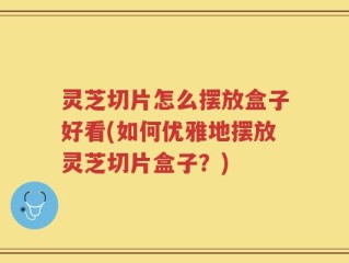 灵芝切片怎么摆放盒子好看(如何优雅地摆放灵芝切片盒子？)