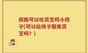 反酸可以吃灵芝吗小孩子(可以给孩子服用灵芝吗？)
