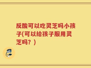 反酸可以吃灵芝吗小孩子(可以给孩子服用灵芝吗？)
