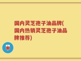 国内灵芝孢子油品牌(国内热销灵芝孢子油品牌推荐)