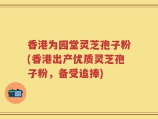 香港为园堂灵芝孢子粉(香港出产优质灵芝孢子粉，备受追捧)