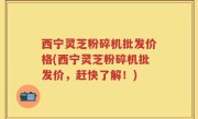 西宁灵芝粉碎机批发价格(西宁灵芝粉碎机批发价，赶快了解！)