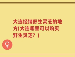 大连经销野生灵芝的地方(大连哪里可以购买野生灵芝？)