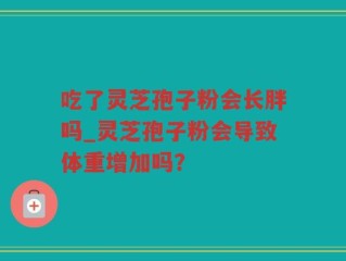 吃了灵芝孢子粉会长胖吗_灵芝孢子粉会导致体重增加吗？