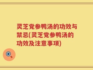 灵芝党参鸭汤的功效与禁忌(灵芝党参鸭汤的功效及注意事项)