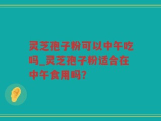 灵芝孢子粉可以中午吃吗_灵芝孢子粉适合在中午食用吗？