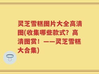 灵芝雪糕图片大全高清图(收集哪些款式？高清图赏！——灵芝雪糕大合集)