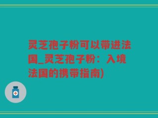 灵芝孢子粉可以带进法国_灵芝孢子粉：入境法国的携带指南)