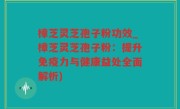 樟芝灵芝孢子粉功效_樟芝灵芝孢子粉：提升免疫力与健康益处全面解析)