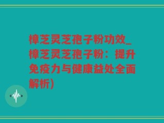 樟芝灵芝孢子粉功效_樟芝灵芝孢子粉：提升免疫力与健康益处全面解析)
