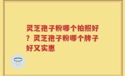 灵芝孢子粉哪个拍照好？灵芝孢子粉哪个牌子好又实惠