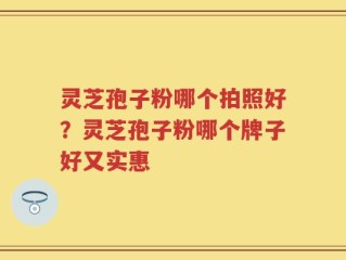 灵芝孢子粉哪个拍照好？灵芝孢子粉哪个牌子好又实惠