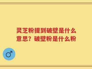 灵芝粉提到破壁是什么意思？破壁粉是什么粉