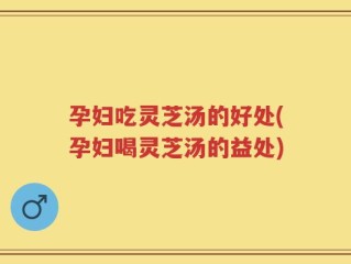 孕妇吃灵芝汤的好处(孕妇喝灵芝汤的益处)