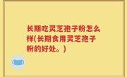 长期吃灵芝孢子粉怎么样(长期食用灵芝孢子粉的好处。)