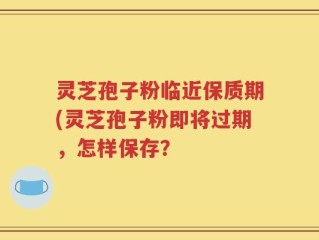 灵芝孢子粉临近保质期(灵芝孢子粉即将过期，怎样保存？