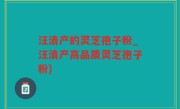 汪清产的灵芝孢子粉_汪清产高品质灵芝孢子粉)