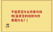 干蓝灵芝什么作用与功效(蓝灵芝的功效与作用是什么？)