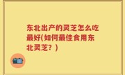 东北出产的灵芝怎么吃最好(如何最佳食用东北灵芝？)