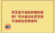 灵芝孢子油抗肿瘤的案例？可以通过吃灵芝孢子油来治愈癌症吗