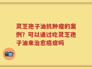 灵芝孢子油抗肿瘤的案例？可以通过吃灵芝孢子油来治愈癌症吗