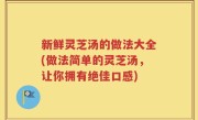 新鲜灵芝汤的做法大全(做法简单的灵芝汤，让你拥有绝佳口感)