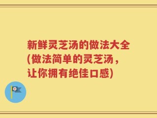 新鲜灵芝汤的做法大全(做法简单的灵芝汤，让你拥有绝佳口感)
