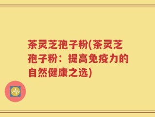 茶灵芝孢子粉(茶灵芝孢子粉：提高免疫力的自然健康之选)