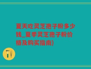夏天吃灵芝孢子粉多少钱_夏季灵芝孢子粉价格及购买指南)