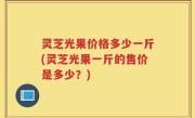 灵芝光果价格多少一斤(灵芝光果一斤的售价是多少？)