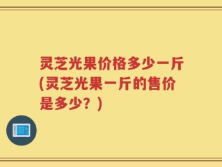 灵芝光果价格多少一斤(灵芝光果一斤的售价是多少？)