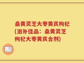 桑黄灵芝大枣黄芪枸杞(滋补佳品：桑黄灵芝枸杞大枣黄芪合剂)