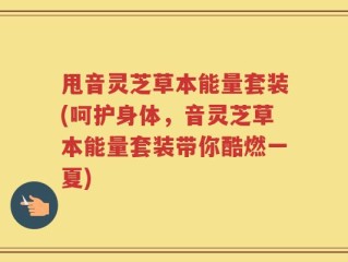甩音灵芝草本能量套装(呵护身体，音灵芝草本能量套装带你酷燃一夏)