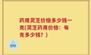 药用灵芝价格多少钱一克(灵芝药用价格：每克多少钱？)