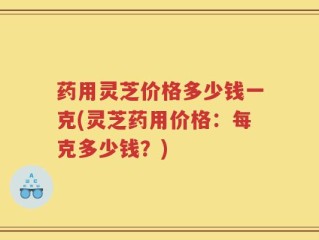 药用灵芝价格多少钱一克(灵芝药用价格：每克多少钱？)