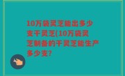 10万袋灵芝能出多少支干灵芝(10万袋灵芝制备的干灵芝能生产多少支？