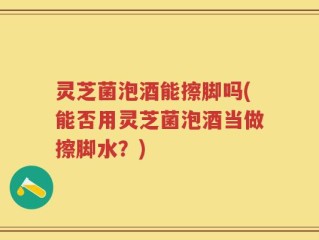 灵芝菌泡酒能擦脚吗(能否用灵芝菌泡酒当做擦脚水？)