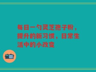每日一勺灵芝孢子粉，提升的新习惯，日常生活中的小改变