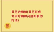 灵芝治胰腺(灵芝可成为治疗胰腺问题的自然疗法)