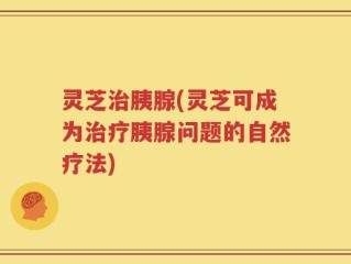 灵芝治胰腺(灵芝可成为治疗胰腺问题的自然疗法)