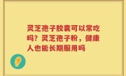 灵芝孢子胶囊可以常吃吗？灵芝孢子粉，健康人也能长期服用吗