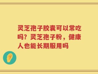 灵芝孢子胶囊可以常吃吗？灵芝孢子粉，健康人也能长期服用吗