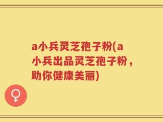 a小兵灵芝孢子粉(a小兵出品灵芝孢子粉，助你健康美丽)