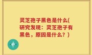 灵芝孢子黑色是什么(研究发现：灵芝孢子有黑色，原因是什么？)
