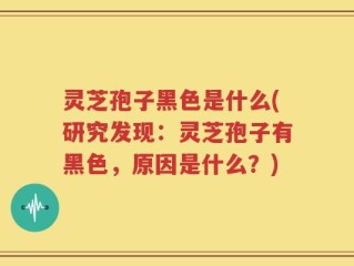 灵芝孢子黑色是什么(研究发现：灵芝孢子有黑色，原因是什么？)
