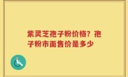 紫灵芝孢子粉价格？孢子粉市面售价是多少