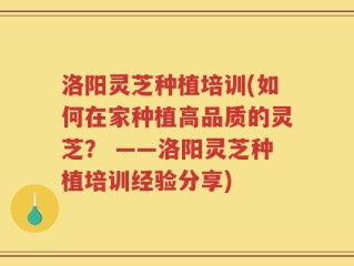 洛阳灵芝种植培训(如何在家种植高品质的灵芝？ ——洛阳灵芝种植培训经验分享)
